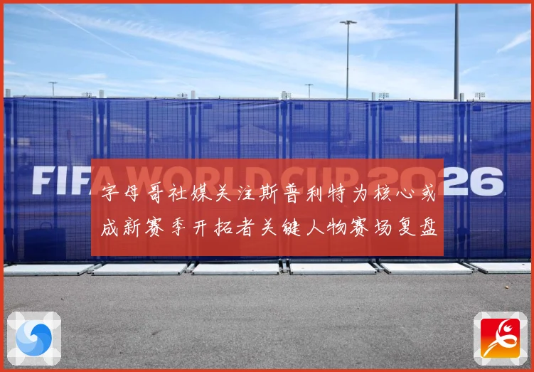 字母哥社媒关注斯普利特为核心或成新赛季开拓者关键人物赛场复盘
