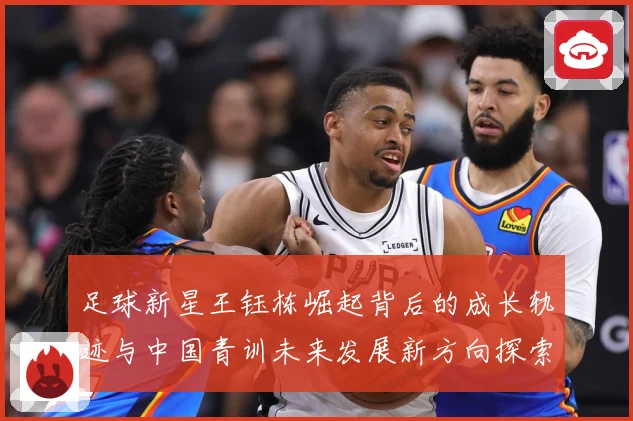 足球新星王钰栋崛起背后的成长轨迹与中国青训未来发展新方向探索