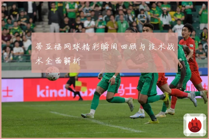 蒂亚福网球精彩瞬间回顾与技术战术全面解析