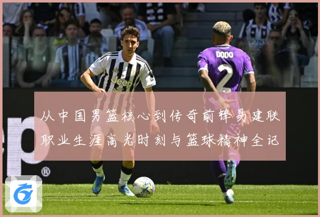 从中国男篮核心到传奇前锋易建联职业生涯高光时刻与篮球精神全记录