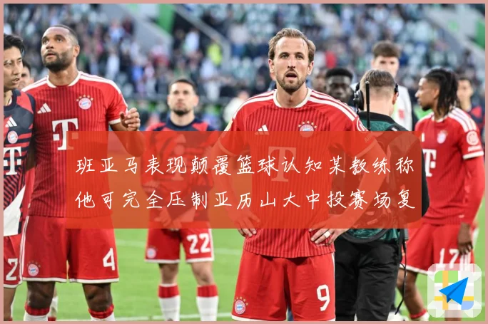班亚马表现颠覆篮球认知某教练称他可完全压制亚历山大中投赛场复盘