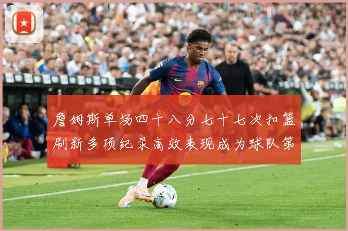 詹姆斯单场四十八分七十七次扣篮刷新多项纪录高效表现成为球队第赛场复盘