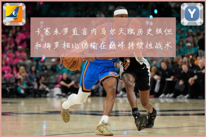 卡塞米罗直言内马尔天赋历史级但和梅罗相比仍输在巅峰持续性战术观察