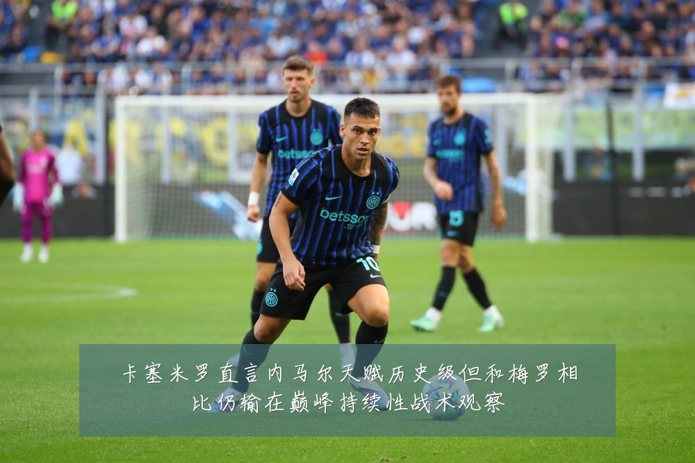 卡塞米罗直言内马尔天赋历史级但和梅罗相比仍输在巅峰持续性战术观察