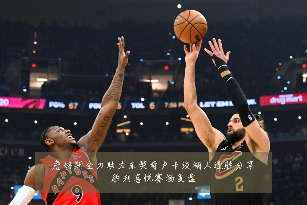 詹姆斯全力助力东契奇卢卡谈湖人连胜分享胜利喜悦赛场复盘